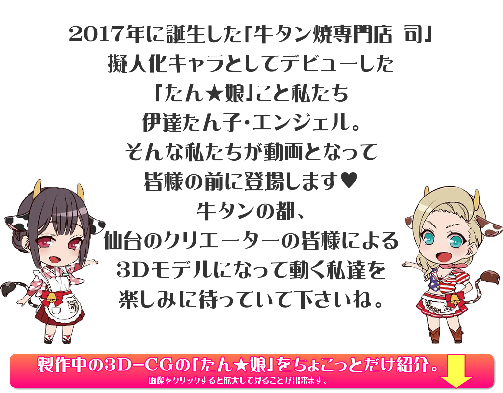 2017年に誕生した「牛タン焼専門店 司」擬人化キャラとしてデビューした「たん★娘」こと私たち伊達たん子・エンジェル。そんな私たちが動画となって皆様の前に登場します♥牛タンの都、仙台のクリエーターの皆様による3Dモデルになって動く私達を楽しみに待っていて下さいね。
